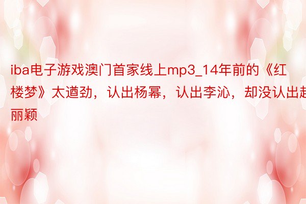 iba电子游戏澳门首家线上mp3_14年前的《红楼梦》太遒劲，认出杨幂，认出李沁，却没认出赵丽颖