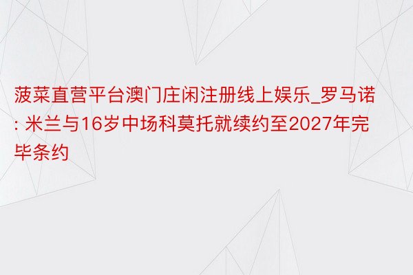 菠菜直营平台澳门庄闲注册线上娱乐_罗马诺: 米兰与16岁中场科莫托就续约至2027年完毕条约