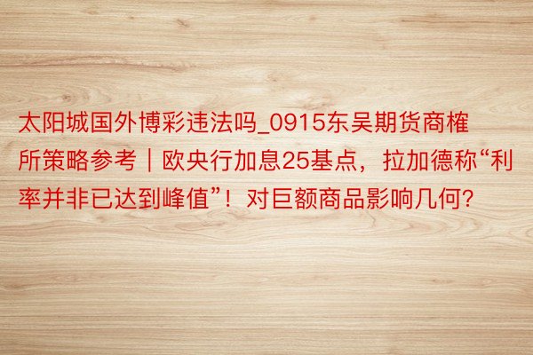 太阳城国外博彩违法吗_0915东吴期货商榷所策略参考｜欧央行加息25基点，拉加德称“利率并非已达到峰值”！对巨额商品影响几何？