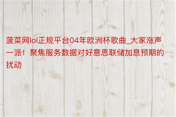 菠菜网lol正规平台04年欧洲杯歌曲_大家涨声一派！聚焦服务数据对好意思联储加息预期的扰动