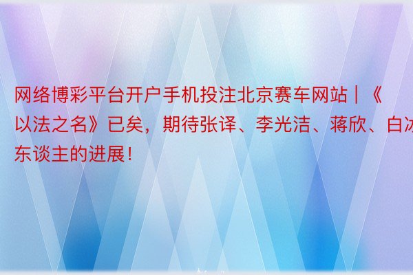 网络博彩平台开户手机投注北京赛车网站 | 《以法之名》已矣，期待张译、李光洁、蒋欣、白冰等东谈主的进展！