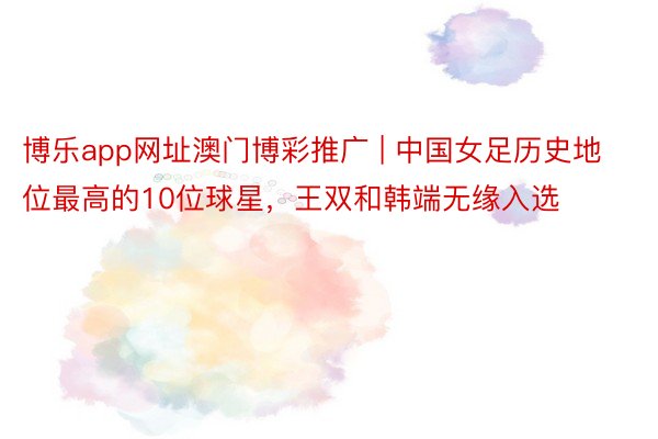 博乐app网址澳门博彩推广 | 中国女足历史地位最高的10位球星，王双和韩端无缘入选