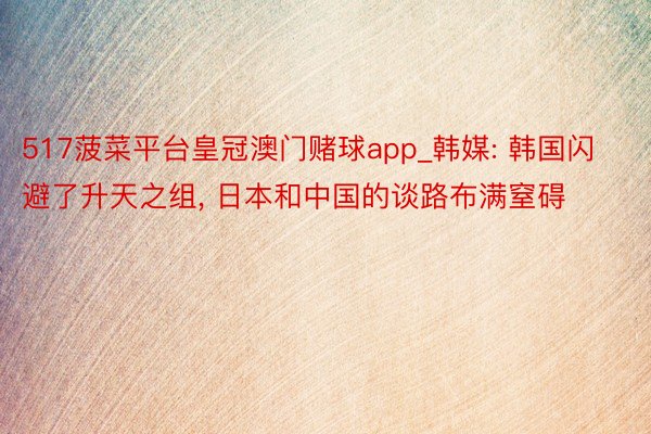 517菠菜平台皇冠澳门赌球app_韩媒: 韩国闪避了升天之组, 日本和中国的谈路布满窒碍