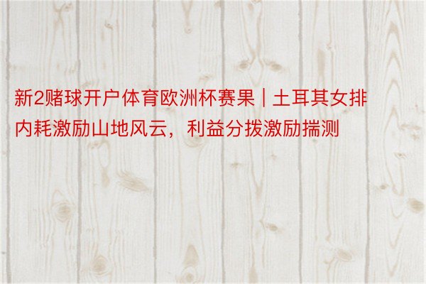新2赌球开户体育欧洲杯赛果 | 土耳其女排内耗激励山地风云，利益分拨激励揣测