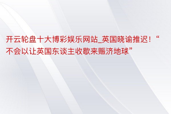 开云轮盘十大博彩娱乐网站_英国晓谕推迟！“不会以让英国东谈主收歇来赈济地球”