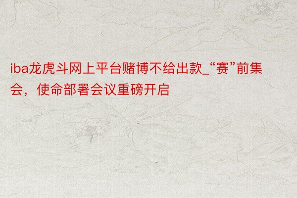 iba龙虎斗网上平台赌博不给出款_“赛”前集会，使命部署会议重磅开启