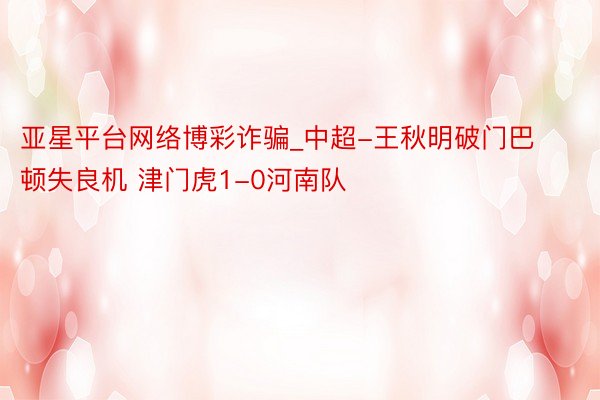 亚星平台网络博彩诈骗_中超-王秋明破门巴顿失良机 津门虎1-0河南队
