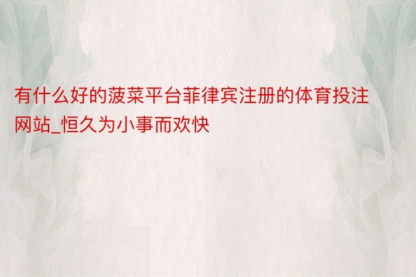 有什么好的菠菜平台菲律宾注册的体育投注网站_恒久为小事而欢快