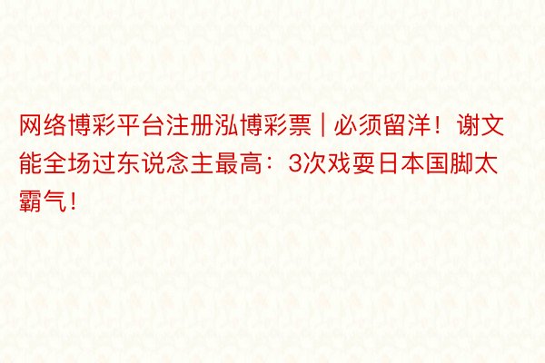 网络博彩平台注册泓博彩票 | 必须留洋！谢文能全场过东说念主最高：3次戏耍日本国脚太霸气！