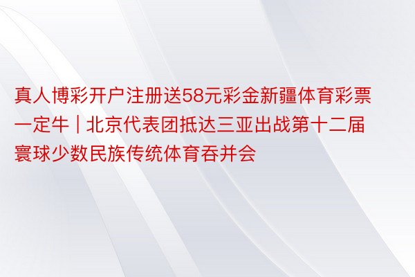 真人博彩开户注册送58元彩金新疆体育彩票一定牛 | 北京代表团抵达三亚出战第十二届寰球少数民族传统体育吞并会
