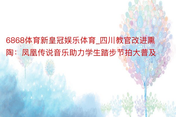 6868体育新皇冠娱乐体育_四川教官改进熏陶：凤凰传说音乐助力学生踏步节拍大普及
