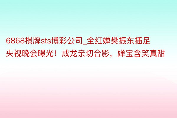6868棋牌sts博彩公司_全红婵樊振东插足央视晚会曝光！成龙亲切合影，婵宝含笑真甜