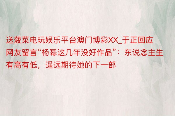 送菠菜电玩娱乐平台澳门博彩XX_于正回应网友留言“杨幂这几年没好作品”：东说念主生有高有低，遥远期待她的下一部