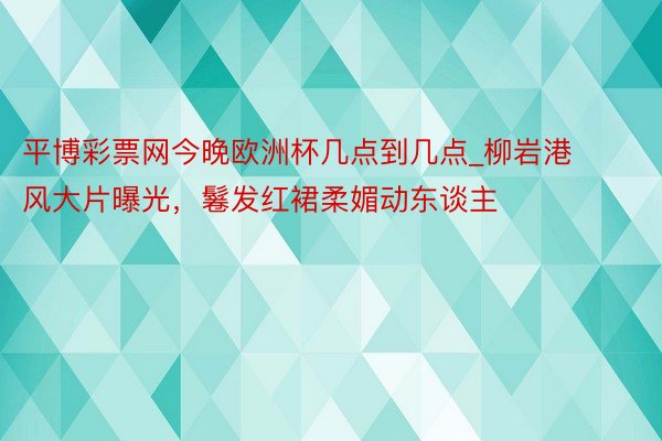 平博彩票网今晚欧洲杯几点到几点_柳岩港风大片曝光,鬈发红裙柔媚动东谈主