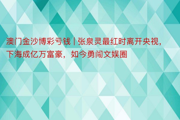 澳门金沙博彩亏钱 | 张泉灵最红时离开央视，下海成亿万富豪，如今勇闯文娱圈
