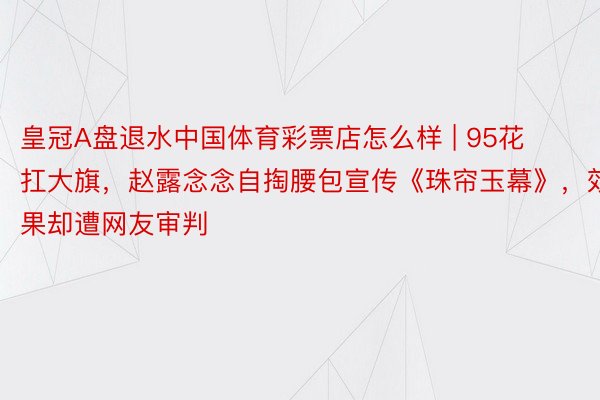 皇冠A盘退水中国体育彩票店怎么样 | 95花扛大旗，赵露念念自掏腰包宣传《珠帘玉幕》，效果却遭网友审判