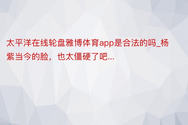 太平洋在线轮盘雅博体育app是合法的吗_杨紫当今的脸，也太僵硬了吧...