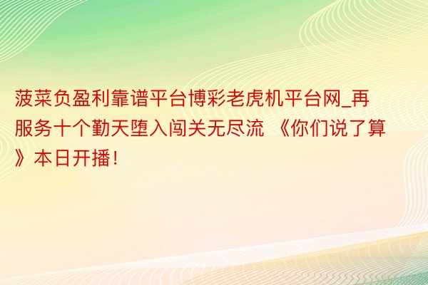 菠菜负盈利靠谱平台博彩老虎机平台网_再服务十个勤天堕入闯关无尽流 《你们说了算》本日开播！