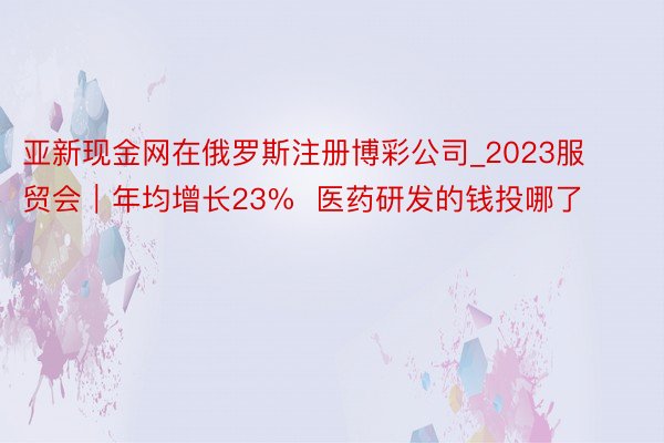 亚新现金网在俄罗斯注册博彩公司_2023服贸会｜年均增长23%  医药研发的钱投哪了
