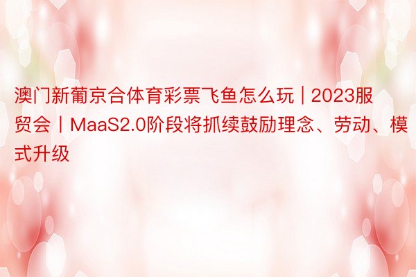 澳门新葡京合体育彩票飞鱼怎么玩 | 2023服贸会丨MaaS2.0阶段将抓续鼓励理念、劳动、模式升级
