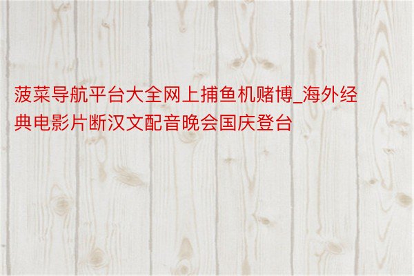 菠菜导航平台大全网上捕鱼机赌博_海外经典电影片断汉文配音晚会国庆登台