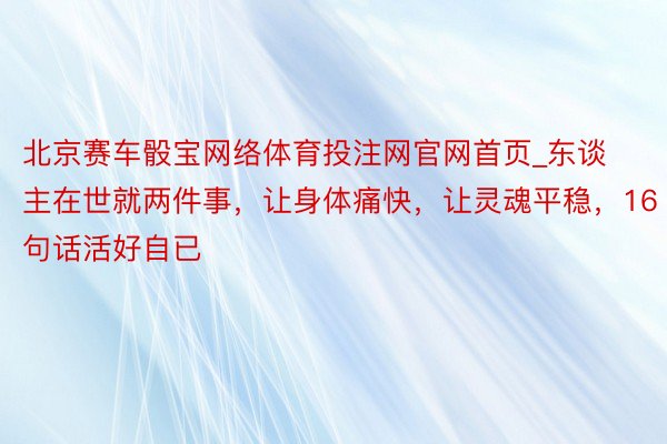 北京赛车骰宝网络体育投注网官网首页_东谈主在世就两件事，让身体痛快，让灵魂平稳，16句话活好自已