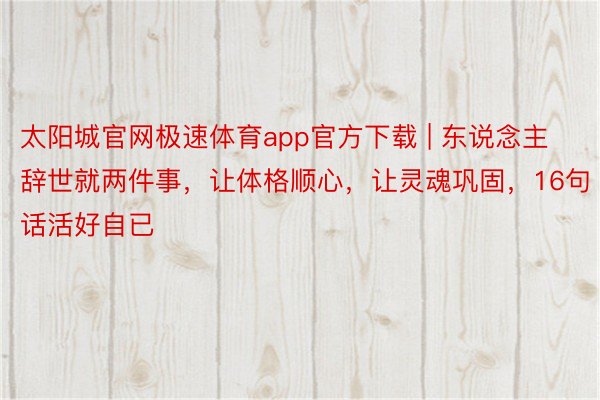 太阳城官网极速体育app官方下载 | 东说念主辞世就两件事，让体格顺心，让灵魂巩固，16句话活好自已
