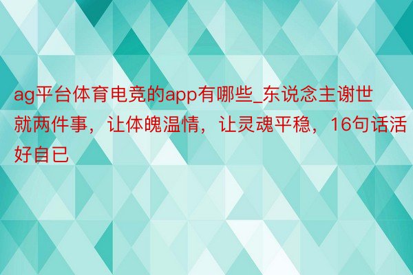 ag平台体育电竞的app有哪些_东说念主谢世就两件事，让体魄温情，让灵魂平稳，16句话活好自已
