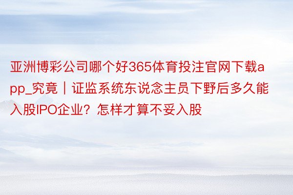 亚洲博彩公司哪个好365体育投注官网下载app_究竟｜证监系统东说念主员下野后多久能入股IPO企业？怎样才算不妥入股