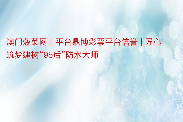澳门菠菜网上平台鼎博彩票平台信誉 | 匠心筑梦建树“95后”防水大师