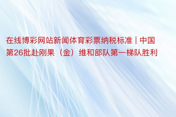 在线博彩网站新闻体育彩票纳税标准 | 中国第26批赴刚果（金）维和部队第一梯队胜利