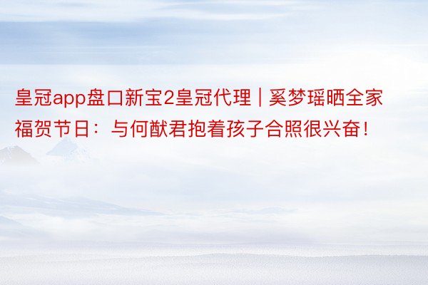 皇冠app盘口新宝2皇冠代理 | 奚梦瑶晒全家福贺节日：与何猷君抱着孩子合照很兴奋！