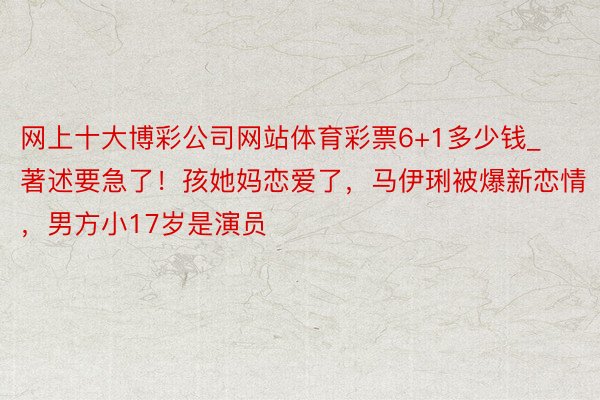 网上十大博彩公司网站体育彩票6+1多少钱_著述要急了！孩她妈恋爱了，马伊琍被爆新恋情，男方小17岁是演员