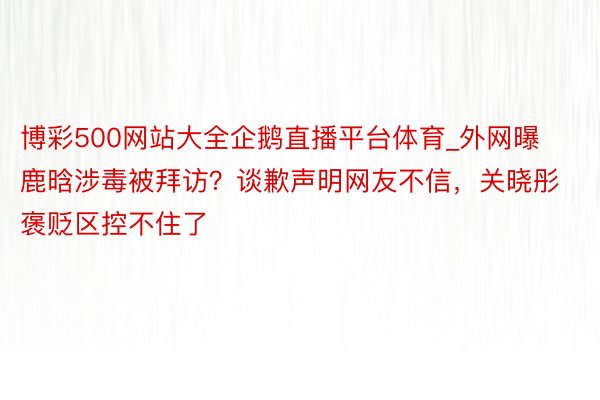 博彩500网站大全企鹅直播平台体育_外网曝鹿晗涉毒被拜访？谈歉声明网友不信，关晓彤褒贬区控不住了