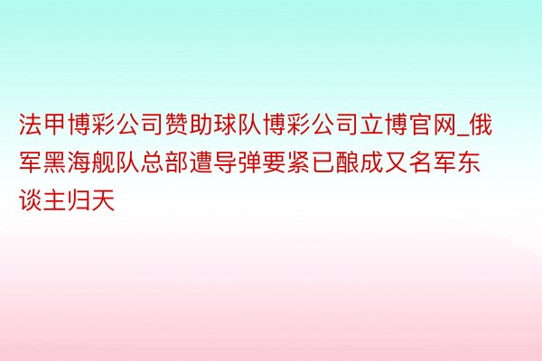 法甲博彩公司赞助球队博彩公司立博官网_俄军黑海舰队总部遭导弹要紧已酿成又名军东谈主归天