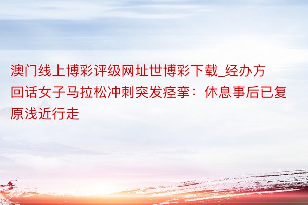 澳门线上博彩评级网址世博彩下载_经办方回话女子马拉松冲刺突发痉挛：休息事后已复原浅近行走