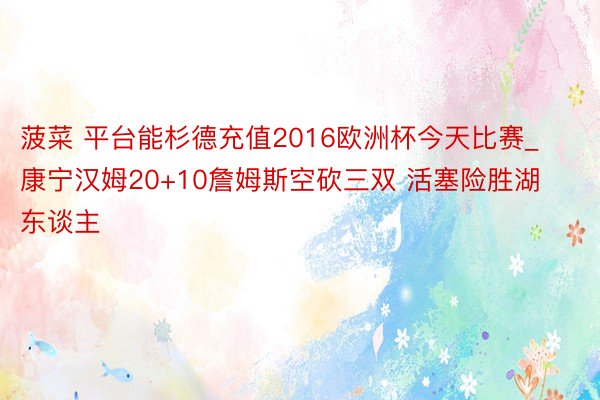 菠菜 平台能杉德充值2016欧洲杯今天比赛_康宁汉姆20+10詹姆斯空砍三双 活塞险胜湖东谈主
