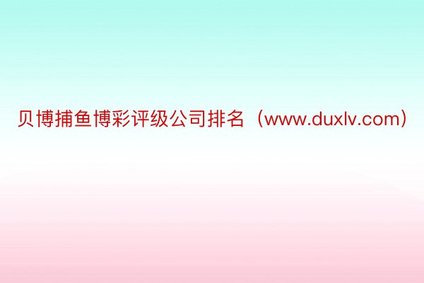 贝博捕鱼博彩评级公司排名（www.duxlv.com）