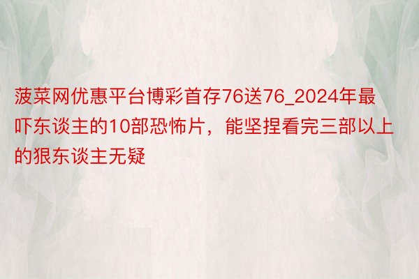 菠菜网优惠平台博彩首存76送76_2024年最吓东谈主的10部恐怖片，能坚捏看完三部以上的狠东谈主无疑