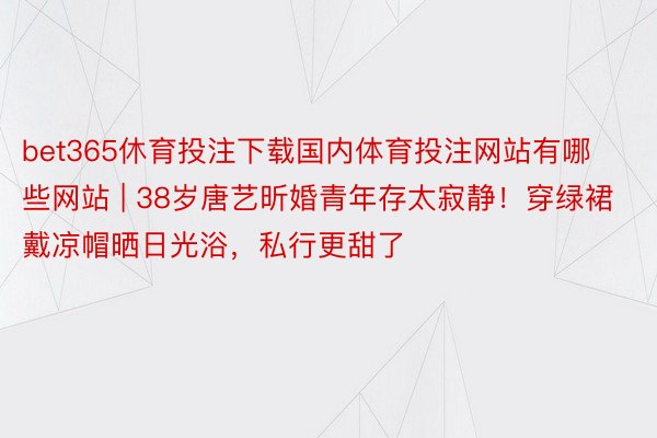 bet365休育投注下载国内体育投注网站有哪些网站 | 38岁唐艺昕婚青年存太寂静！穿绿裙戴凉帽晒日光浴，私行更甜了