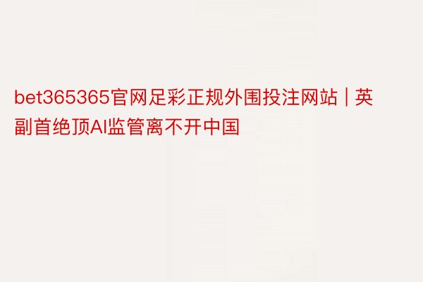 bet365365官网足彩正规外围投注网站 | 英副首绝顶AI监管离不开中国