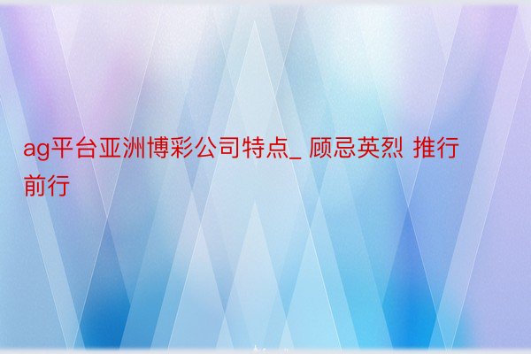 ag平台亚洲博彩公司特点_ 顾忌英烈 推行前行