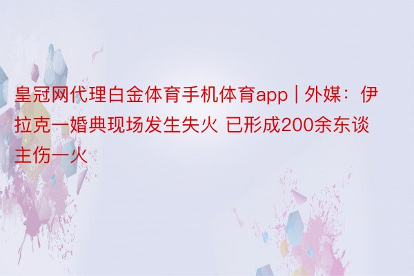 皇冠网代理白金体育手机体育app | 外媒：伊拉克一婚典现场发生失火 已形成200余东谈主伤一火