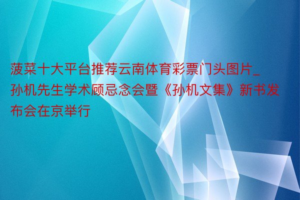 菠菜十大平台推荐云南体育彩票门头图片_孙机先生学术顾忌念会暨《孙机文集》新书发布会在京举行